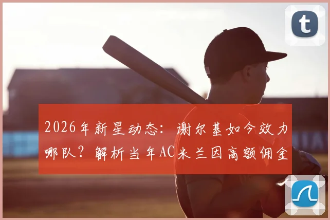 2026年新星动态：谢尔基如今效力哪队？解析当年AC米兰因高额佣金错过他的真实原因