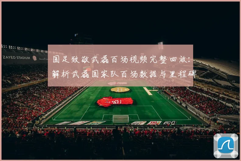 国足致敬武磊百场视频完整回放:解析武磊国家队百场数据与里程碑仪式全过程