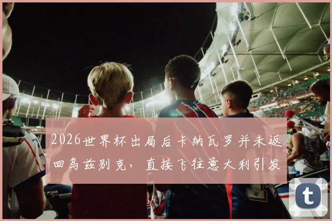 2026世界杯出局后卡纳瓦罗并未返回乌兹别克,直接飞往意大利引发外界猜测,其未来执教去向分析