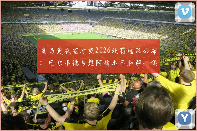 皇马更衣室冲突2026处罚结果公布：巴尔韦德与楚阿梅尼已和解，俱乐部严格按规处理细节解读
