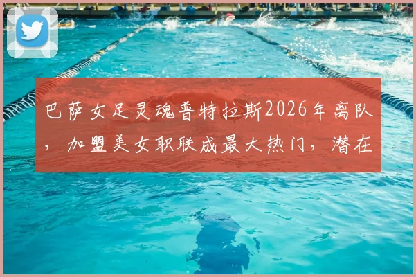 巴萨女足灵魂普特拉斯2026年离队，加盟美女职联成最大热门，潜在下家球队全面分析