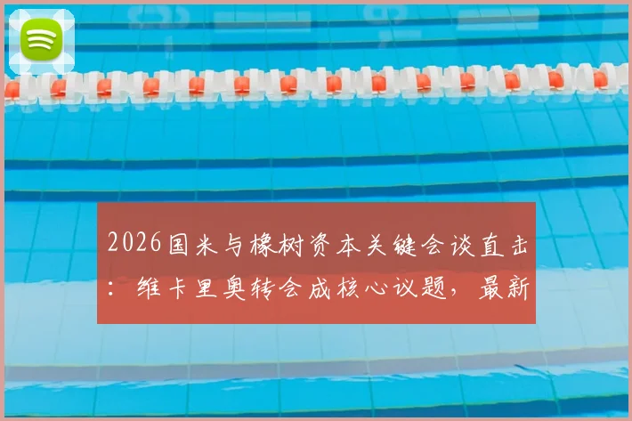 2026国米与橡树资本关键会谈直击:维卡里奥转会成核心议题,最新谈判进展解读