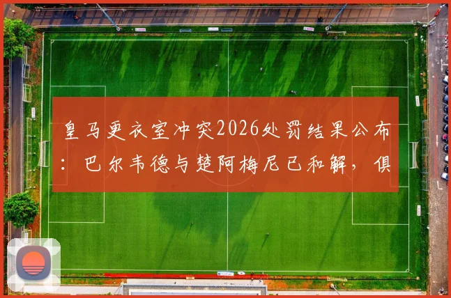 皇马更衣室冲突2026处罚结果公布:巴尔韦德与楚阿梅尼已和解,俱乐部严格按规处理细节解读