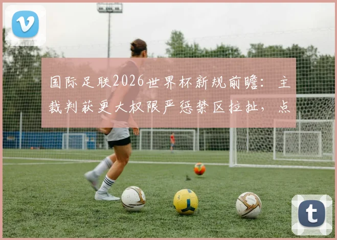 国际足联2026世界杯新规前瞻:主裁判获更大权限严惩禁区拉扯,点球判罚或更频繁