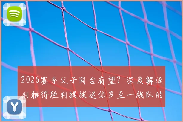 2026赛季父子同台有望？深度解读利雅得胜利提拔迷你罗至一线队的考量与迷你罗当前实力分析