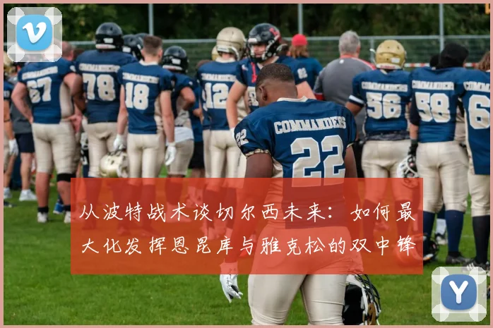 从波特战术谈切尔西未来：如何最大化发挥恩昆库与雅克松的双中锋优势，球队进步空间分析