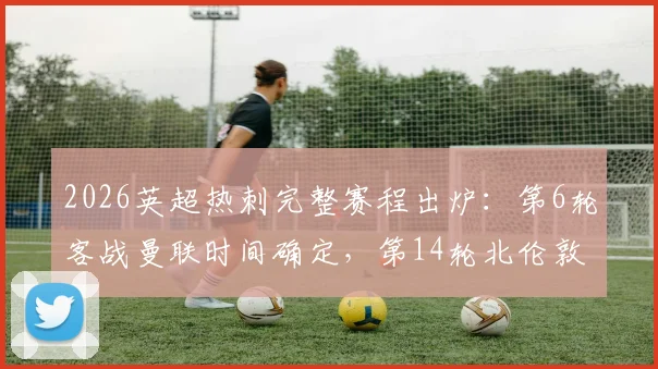 2026英超热刺完整赛程出炉:第6轮客战曼联时间确定,第14轮北伦敦德比日期详解与赛季关键战分析