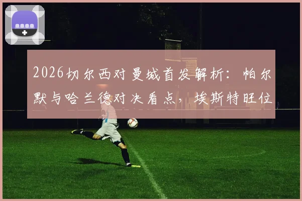 2026切尔西对曼城首发解析：帕尔默与哈兰德对决看点，埃斯特旺位置、B席角色及双方战术影响全览