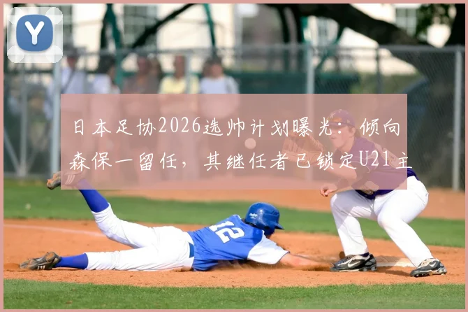 日本足协2026选帅计划曝光:倾向森保一留任,其继任者已锁定U21主帅人选