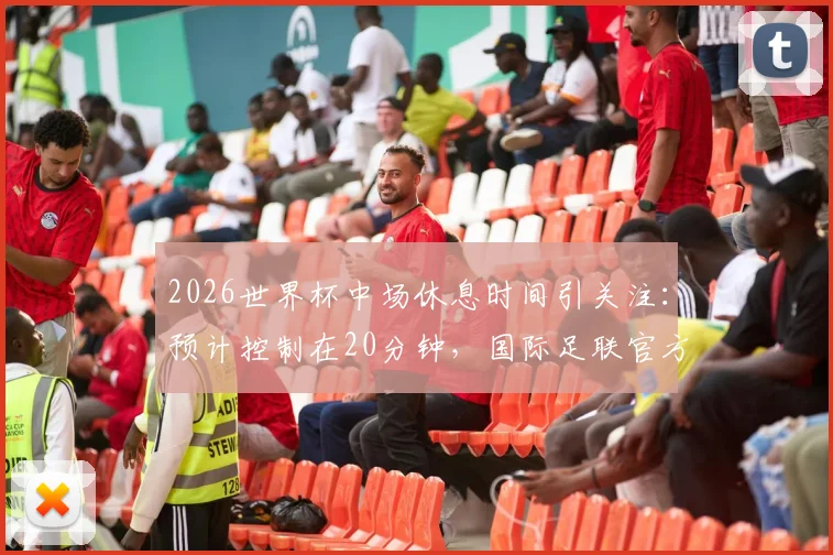 2026世界杯中场休息时间引关注:预计控制在20分钟,国际足联官方尚未最终确认
