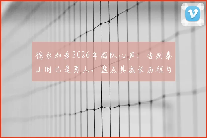 德尔加多2026年离队心声：告别泰山时已是男人，盘点其成长历程与未来去向