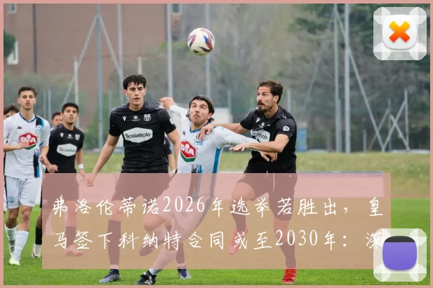弗洛伦蒂诺2026年选举若胜出，皇马签下科纳特合同或至2030年：深度分析转会关键与球员前景