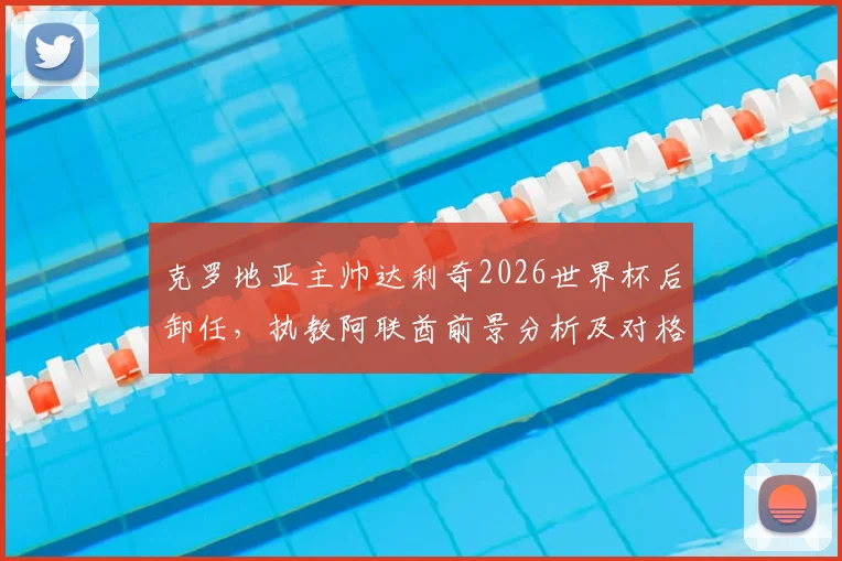 克罗地亚主帅达利奇2026世界杯后卸任,执教阿联酋前景分析及对格子军团影响解读