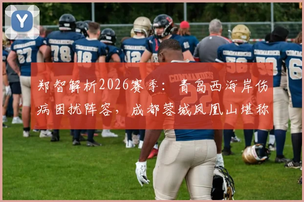 郑智解析2026赛季：青岛西海岸伤病困扰阵容，成都蓉城凤凰山堪称魔鬼主场