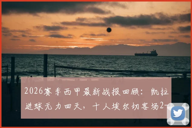 2026赛季西甲最新战报回顾：凯拉进球无力回天，十人埃尔切客场2-1逆转皇家奥维耶多全过程分析