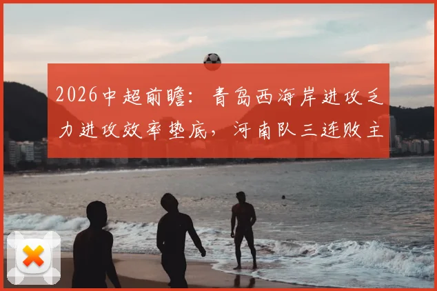 2026中超前瞻:青岛西海岸进攻乏力进攻效率垫底,河南队三连败主帅帅位岌岌可危,保级关键战解读