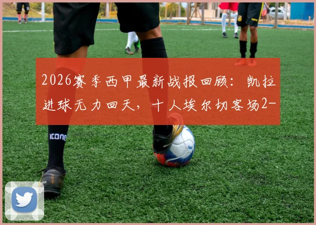 2026赛季西甲最新战报回顾：凯拉进球无力回天，十人埃尔切客场2-1逆转皇家奥维耶多全过程分析