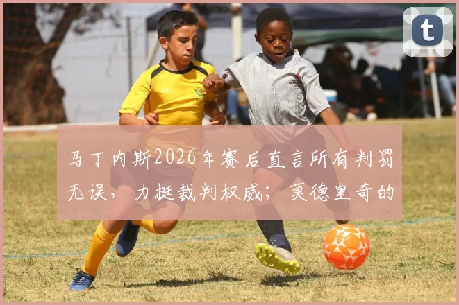 马丁内斯2026年赛后直言所有判罚无误，力挺裁判权威；莫德里奇的传奇精神何以成为足坛丰碑