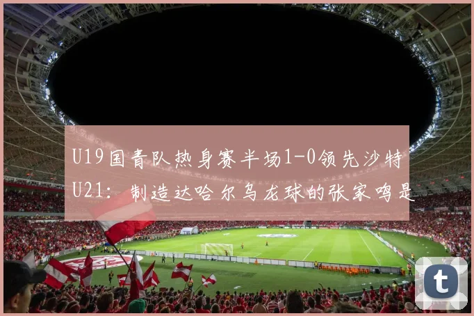 U19国青队热身赛半场1-0领先沙特U21:制造达哈尔乌龙球的张家鸣是谁?附赛后数据统计