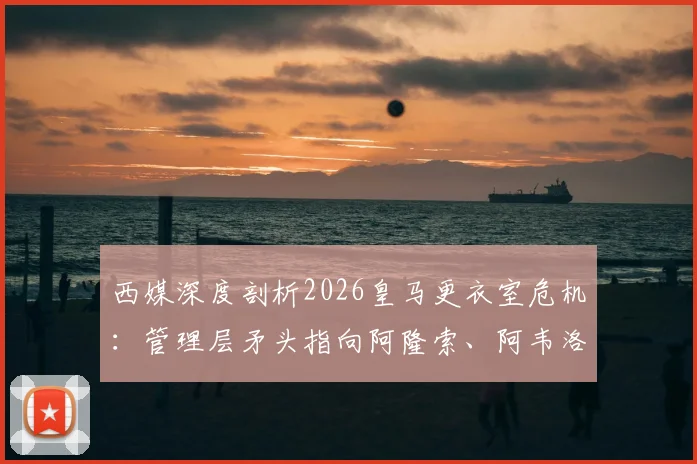 西媒深度剖析2026皇马更衣室危机：管理层矛头指向阿隆索、阿韦洛亚执教团队，球员自身责任被淡化引争议