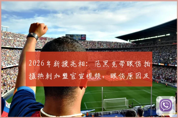 2026年新援亮相:范黑克带眼伤拍摄热刺加盟官宣视频,眼伤原因及加盟细节全解析