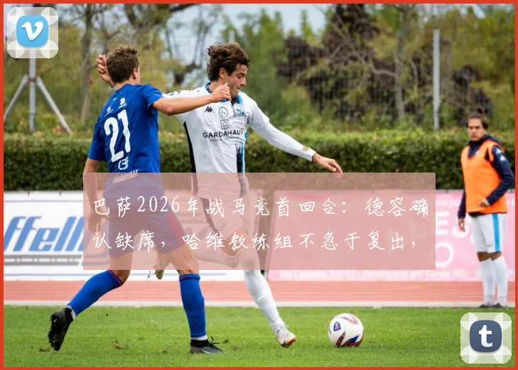 巴萨2026年战马竞首回合：德容确认缺席，哈维教练组不急于复出，深度解析中场替代方案及赛事影响
