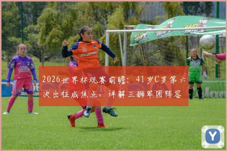 2026世界杯观赛前瞻：41岁C罗第六次出征成焦点，详解三狮军团阵容与夺冠前景指南