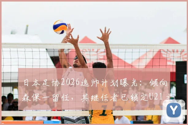 日本足协2026选帅计划曝光：倾向森保一留任，其继任者已锁定U21主帅人选