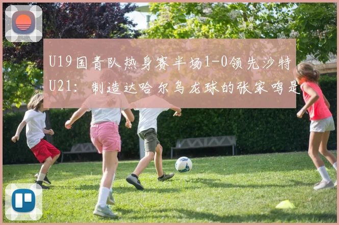 U19国青队热身赛半场1-0领先沙特U21:制造达哈尔乌龙球的张家鸣是谁?附赛后数据统计