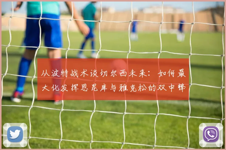 从波特战术谈切尔西未来：如何最大化发挥恩昆库与雅克松的双中锋优势，球队进步空间分析