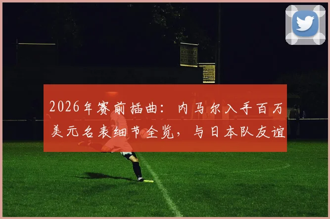 2026年赛前插曲:内马尔入手百万美元名表细节全览,与日本队友谊赛前的奢侈一刻
