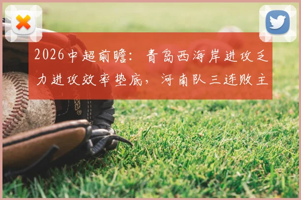 2026中超前瞻：青岛西海岸进攻乏力进攻效率垫底，河南队三连败主帅帅位岌岌可危，保级关键战解读