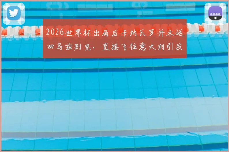 2026世界杯出局后卡纳瓦罗并未返回乌兹别克，直接飞往意大利引发外界猜测，其未来执教去向分析