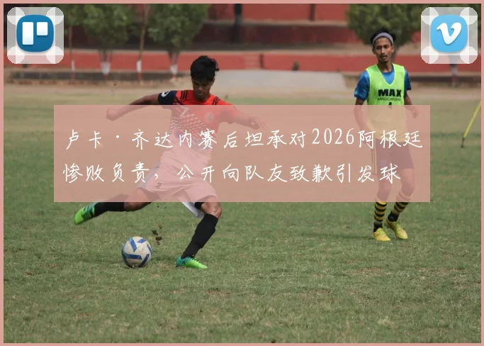 卢卡·齐达内赛后坦承对2026阿根廷惨败负责,公开向队友致歉引发球迷热议