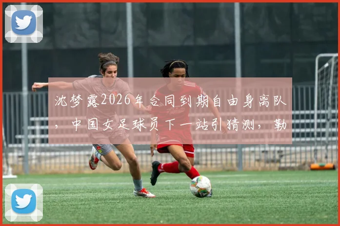 沈梦露2026年合同到期自由身离队，中国女足球员下一站引猜测，勒沃库森如何应对