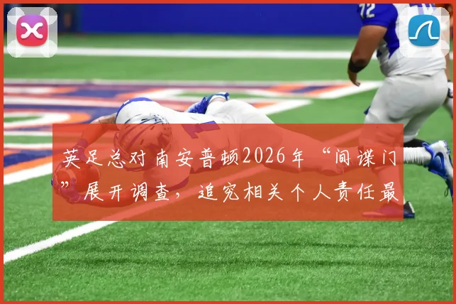 英足总对南安普顿2026年“间谍门”展开调查,追究相关个人责任最新消息