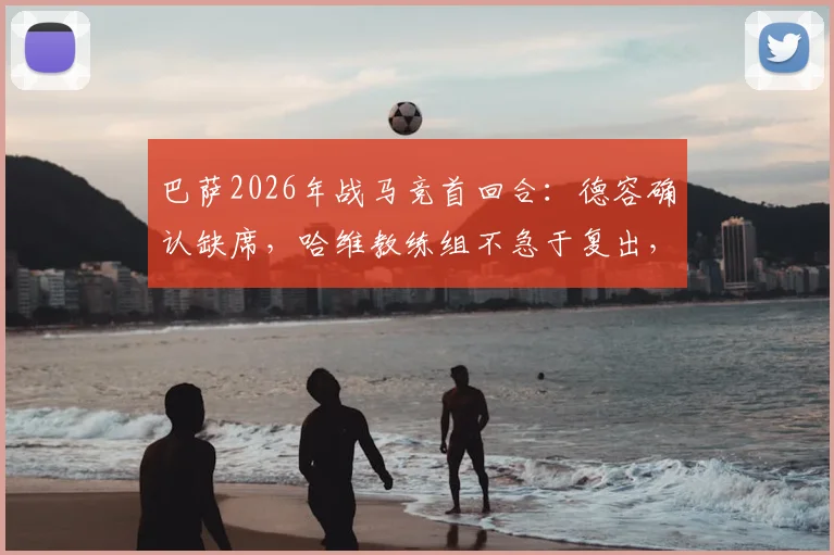 巴萨2026年战马竞首回合:德容确认缺席,哈维教练组不急于复出,深度解析中场替代方案及赛事影响