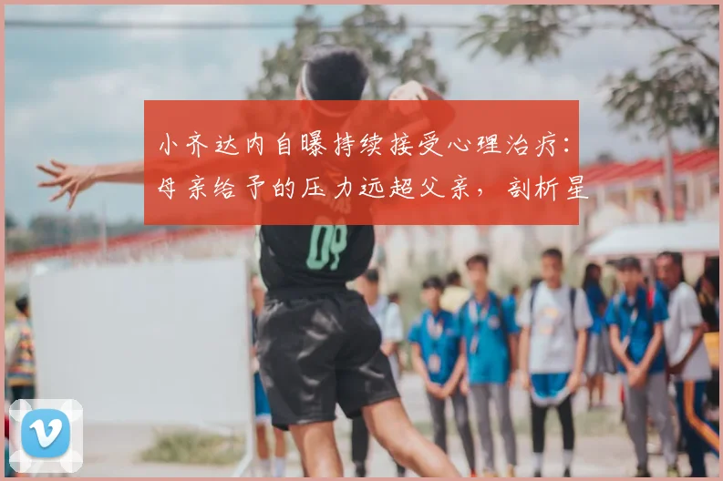 小齐达内自曝持续接受心理治疗:母亲给予的压力远超父亲,剖析星二代成长困境