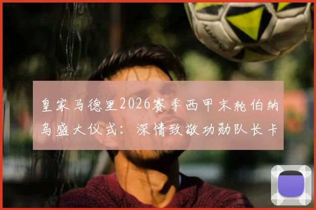 皇家马德里2026赛季西甲末轮伯纳乌盛大仪式：深情致敬功勋队长卡瓦哈尔告别战流程全揭秘