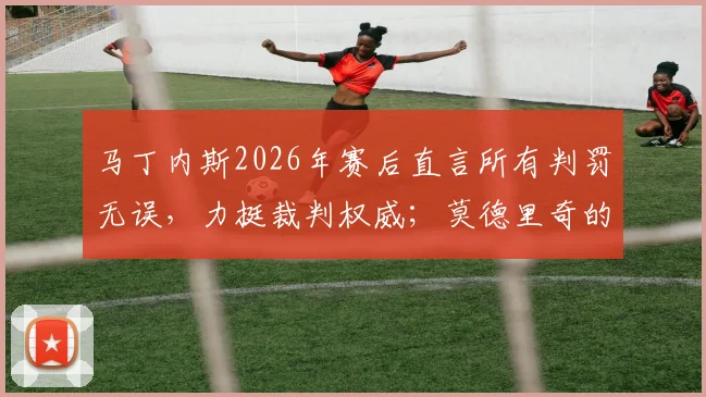 马丁内斯2026年赛后直言所有判罚无误,力挺裁判权威;莫德里奇的传奇精神何以成为足坛丰碑