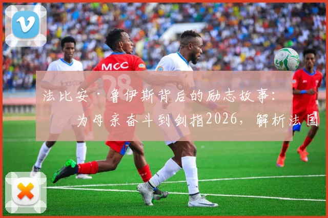 法比安·鲁伊斯背后的励志故事:从为母亲奋斗到剑指2026,解析法国的“并非不可战胜”