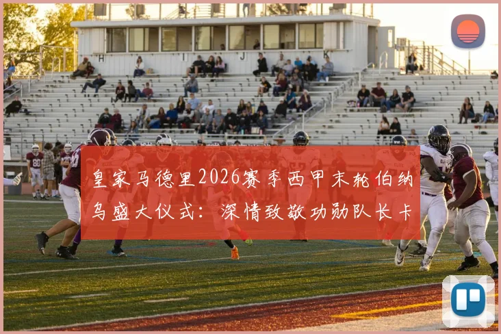 皇家马德里2026赛季西甲末轮伯纳乌盛大仪式:深情致敬功勋队长卡瓦哈尔告别战流程全揭秘