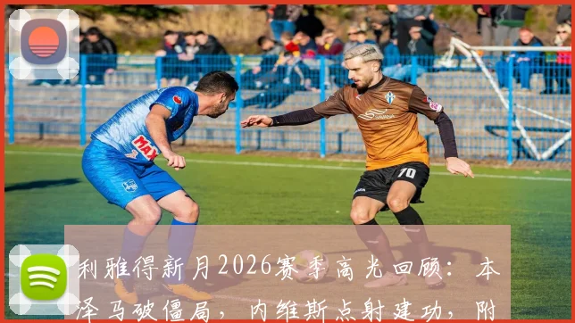 利雅得新月2026赛季高光回顾:本泽马破僵局,内维斯点射建功,附新月3-0哈森姆全场录像链接