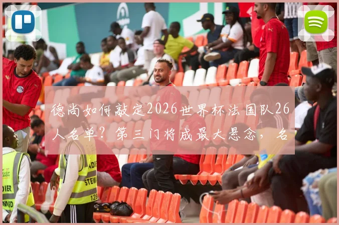 德尚如何敲定2026世界杯法国队26人名单？第三门将成最大悬念，名单规则与门将人选深度分析