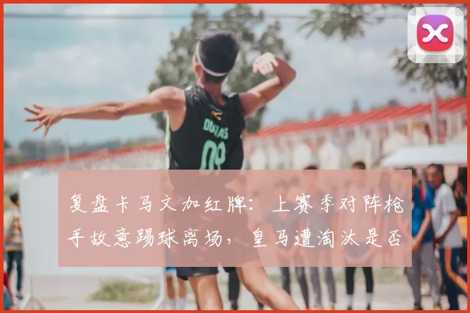 复盘卡马文加红牌：上赛季对阵枪手故意踢球离场，皇马遭淘汰是否因他而起？